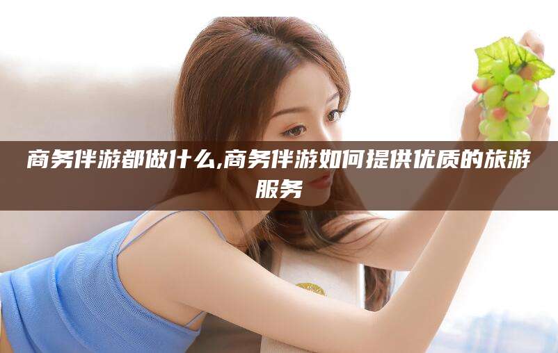 邹平商务伴游都做什么,商务伴游如何提供优质的旅游服务