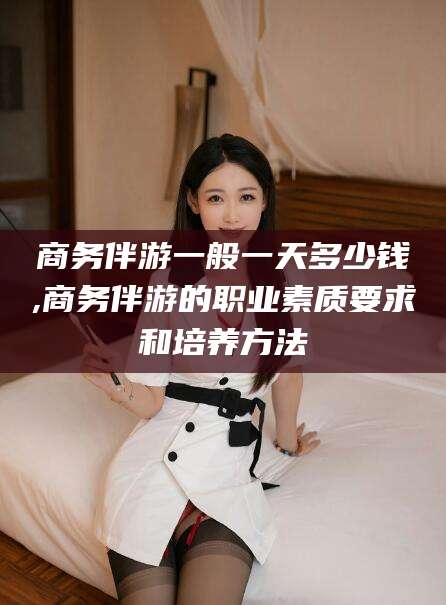 邹平商务伴游一般一天多少钱,商务伴游的职业素质要求和培养方法