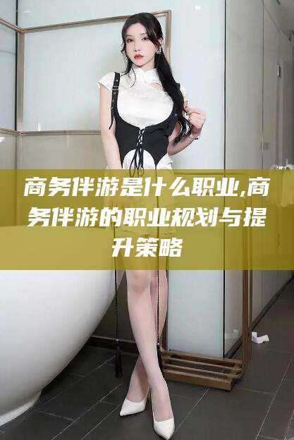 邹平商务伴游是什么职业,商务伴游的职业规划与提升策略
