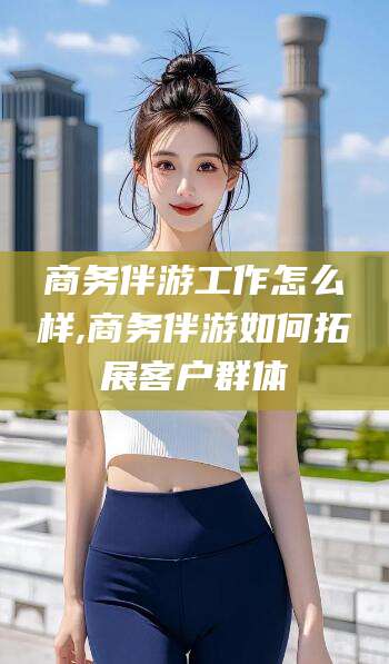 邹平商务伴游工作怎么样,商务伴游如何拓展客户群体