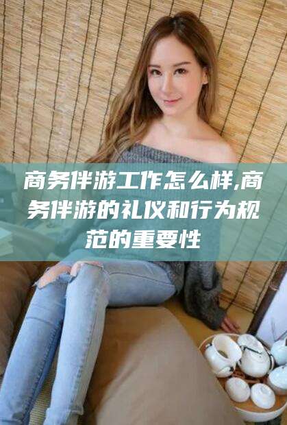 邹平商务伴游工作怎么样,商务伴游的礼仪和行为规范的重要性