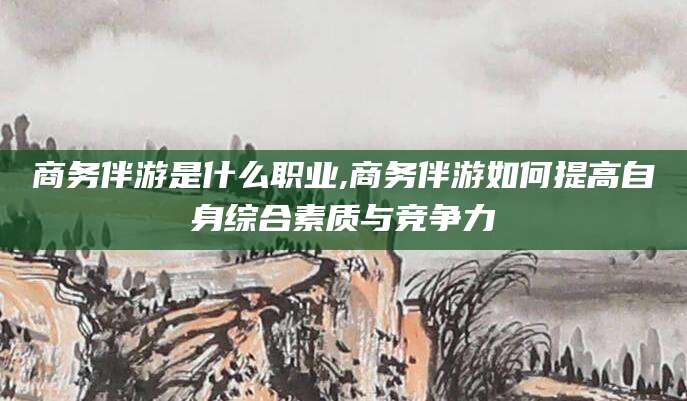 邹平商务伴游是什么职业,商务伴游如何提高自身综合素质与竞争力