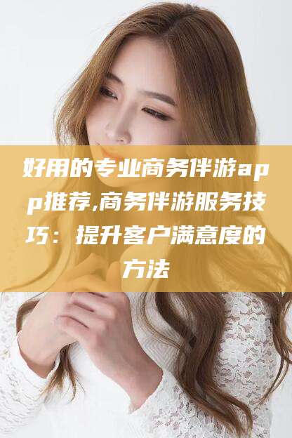 邹平好用的专业商务伴游app推荐,商务伴游服务技巧：提升客户满意度的方法