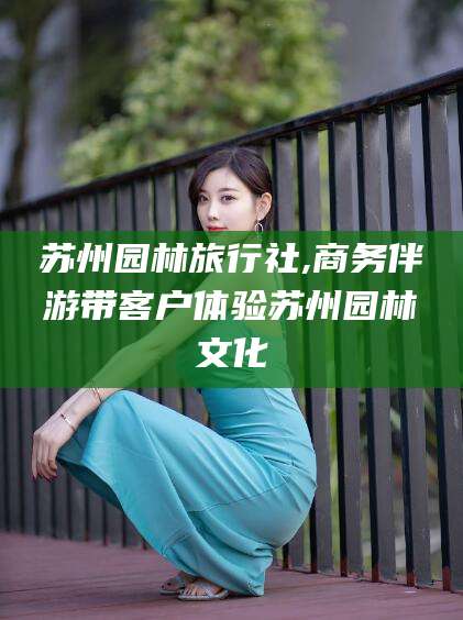 邹平苏州园林旅行社,商务伴游带客户体验苏州园林文化