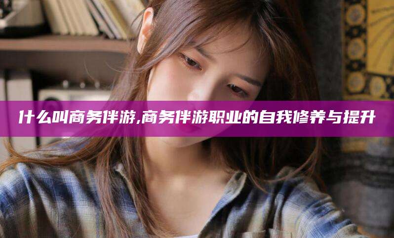 邹平什么叫商务伴游,商务伴游职业的自我修养与提升