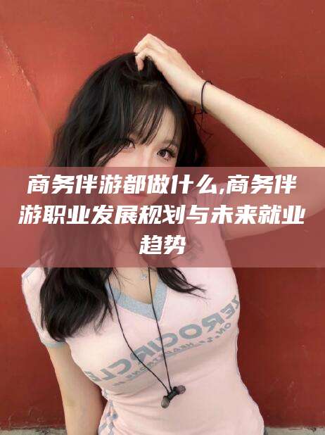 邹平商务伴游都做什么,商务伴游职业发展规划与未来就业趋势