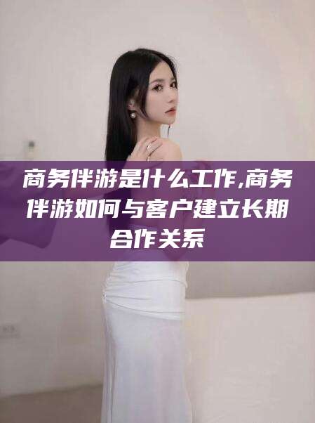 邹平商务伴游是什么工作,商务伴游如何与客户建立长期合作关系