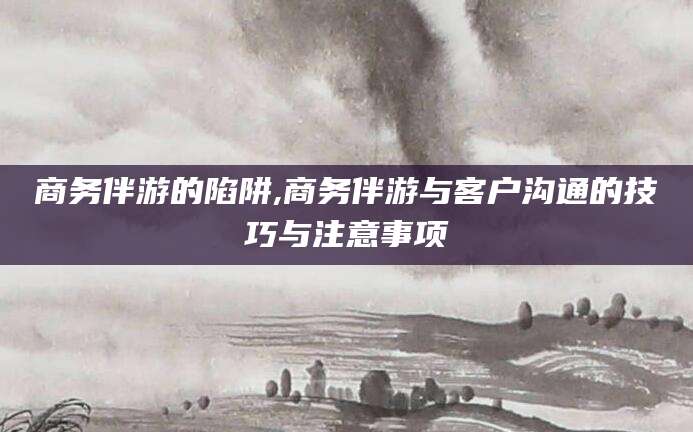 邹平商务伴游的陷阱,商务伴游与客户沟通的技巧与注意事项