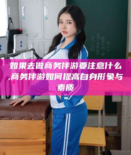邹平如果去做商务伴游要注意什么,商务伴游如何提高自身形象与素质