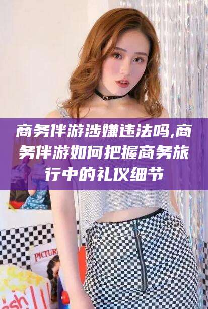 邹平商务伴游涉嫌违法吗,商务伴游如何把握商务旅行中的礼仪细节