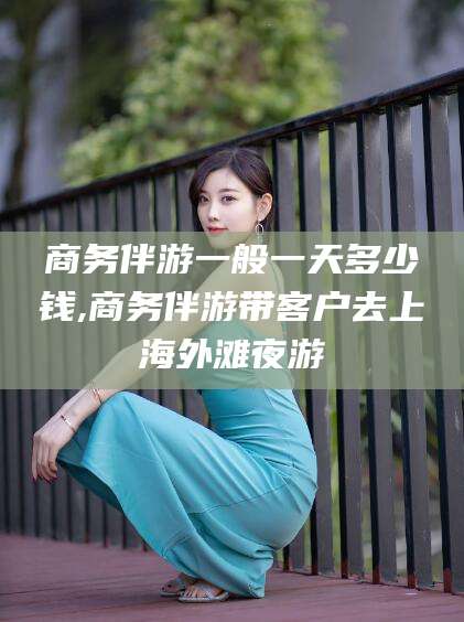 邹平商务伴游一般一天多少钱,商务伴游带客户去上海外滩夜游