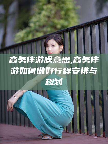 邹平商务伴游啥意思,商务伴游如何做好行程安排与规划