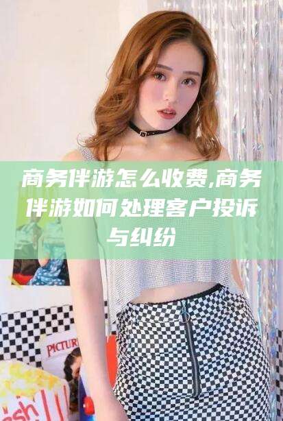 邹平商务伴游怎么收费,商务伴游如何处理客户投诉与纠纷