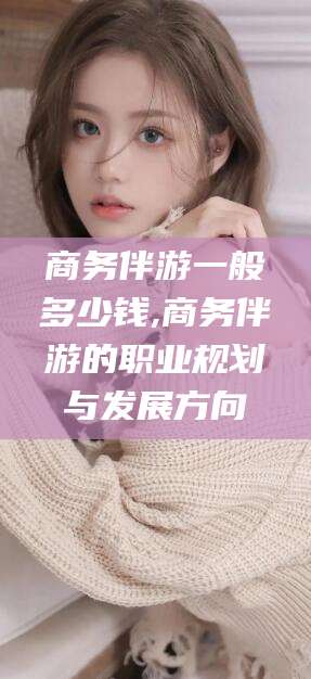 邹平商务伴游一般多少钱,商务伴游的职业规划与发展方向