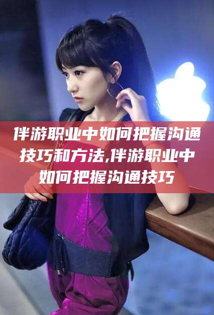 邹平伴游职业中如何把握沟通技巧和方法,伴游职业中如何把握沟通技巧