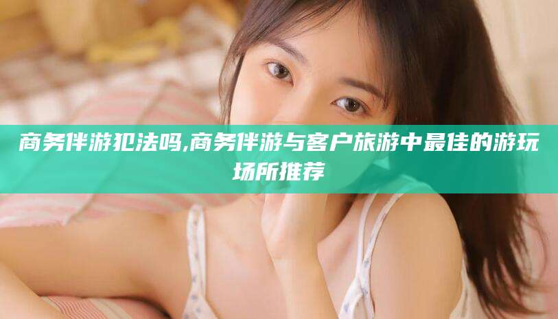邹平商务伴游犯法吗,商务伴游与客户旅游中最佳的游玩场所推荐