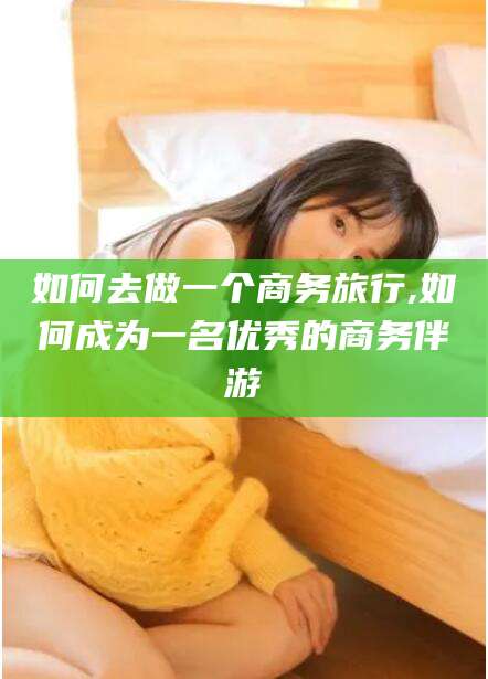 邹平如何去做一个商务旅行,如何成为一名优秀的商务伴游