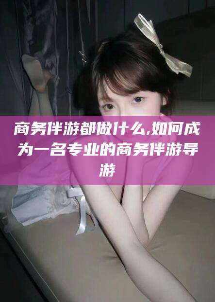 邹平商务伴游都做什么,如何成为一名专业的商务伴游导游