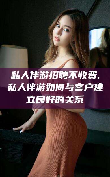 邹平私人伴游招聘不收费,私人伴游如何与客户建立良好的关系