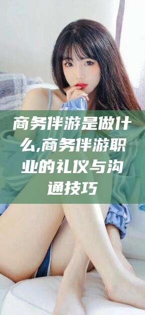 邹平商务伴游是做什么,商务伴游职业的礼仪与沟通技巧