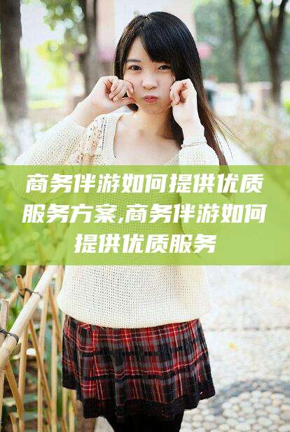 邹平商务伴游如何提供优质服务方案,商务伴游如何提供优质服务