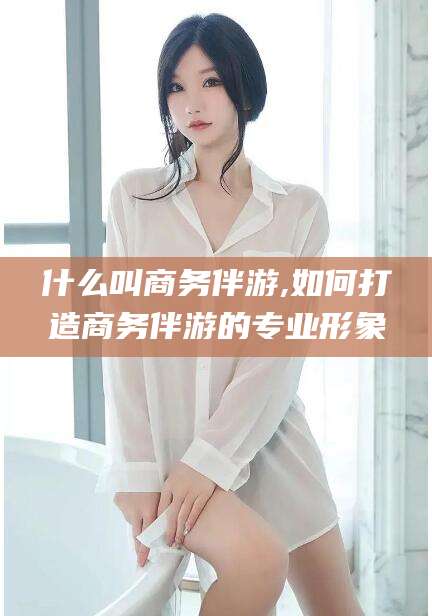 邹平什么叫商务伴游,如何打造商务伴游的专业形象