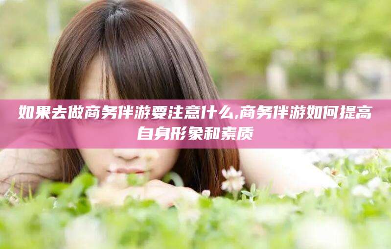 邹平如果去做商务伴游要注意什么,商务伴游如何提高自身形象和素质