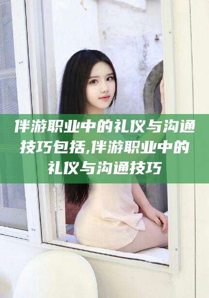 邹平伴游职业中的礼仪与沟通技巧包括,伴游职业中的礼仪与沟通技巧
