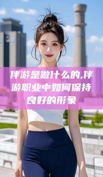 邹平伴游是做什么的,伴游职业中如何保持良好的形象