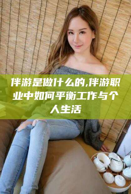 邹平伴游是做什么的,伴游职业中如何平衡工作与个人生活