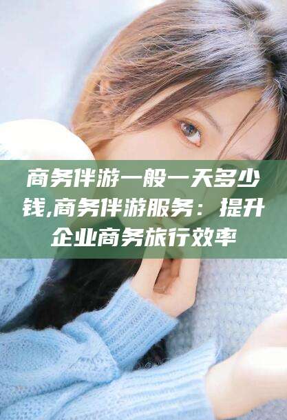 邹平商务伴游一般一天多少钱,商务伴游服务：提升企业商务旅行效率
