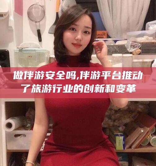邹平做伴游安全吗,伴游平台推动了旅游行业的创新和变革