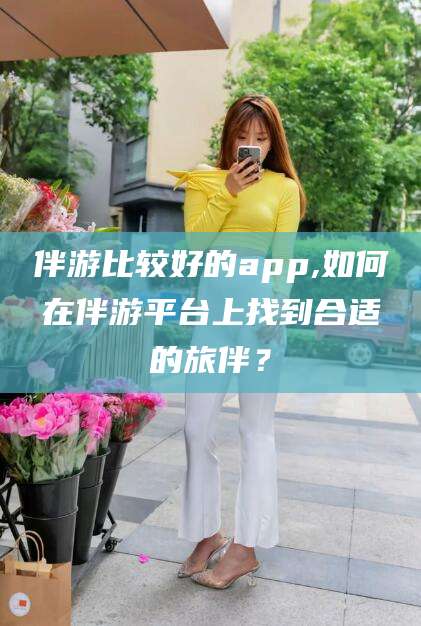 邹平伴游比较好的app,如何在伴游平台上找到合适的旅伴？