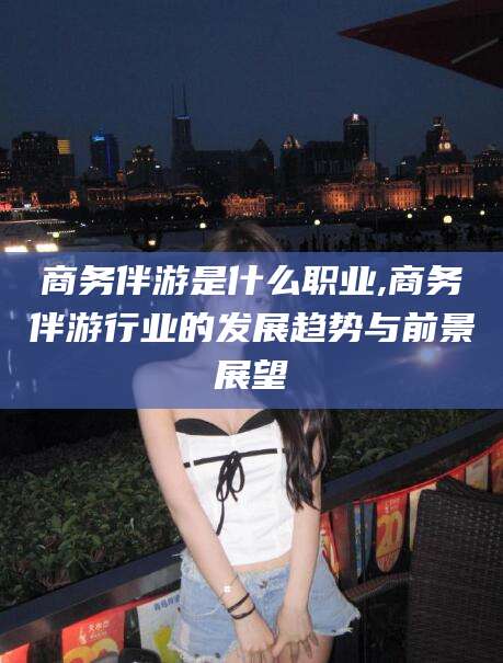 邹平商务伴游是什么职业,商务伴游行业的发展趋势与前景展望