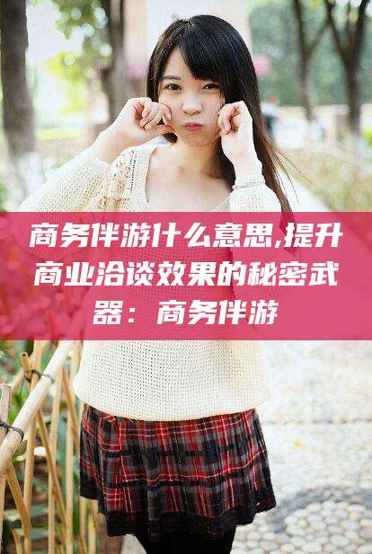 邹平商务伴游什么意思,提升商业洽谈效果的秘密武器：商务伴游