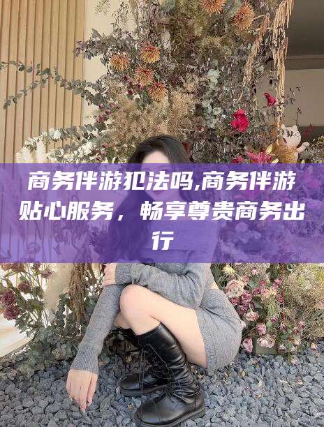 邹平商务伴游犯法吗,商务伴游贴心服务，畅享尊贵商务出行