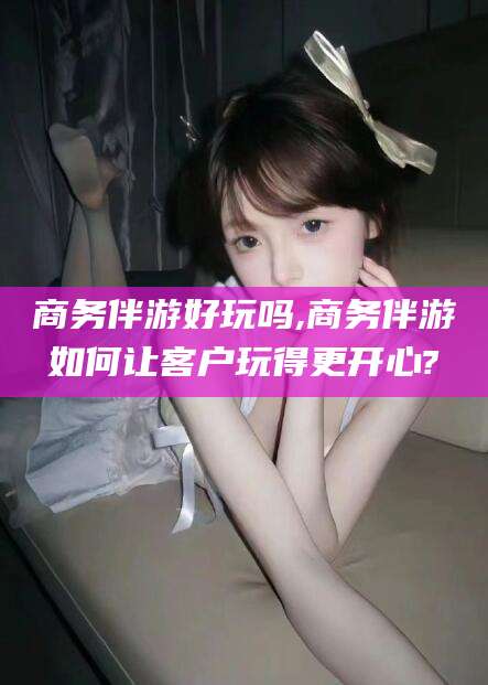 邹平商务伴游好玩吗,商务伴游如何让客户玩得更开心?
