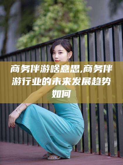 邹平商务伴游啥意思,商务伴游行业的未来发展趋势如何