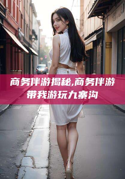 邹平商务伴游揭秘,商务伴游带我游玩九寨沟