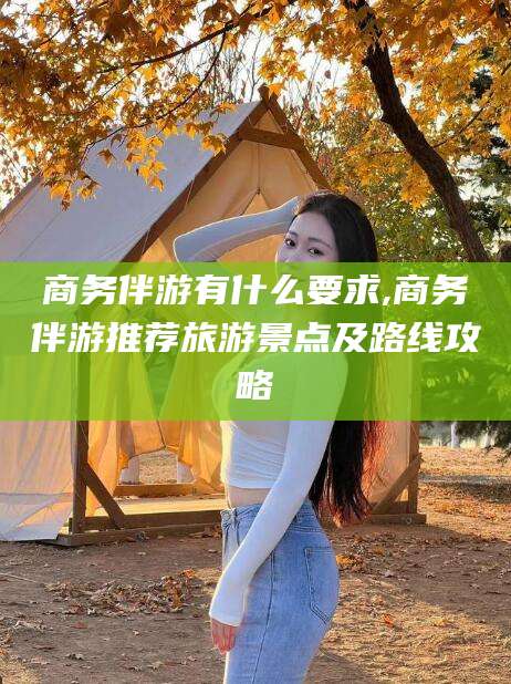 邹平商务伴游有什么要求,商务伴游推荐旅游景点及路线攻略