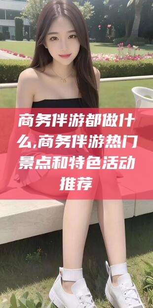 邹平商务伴游都做什么,商务伴游热门景点和特色活动推荐