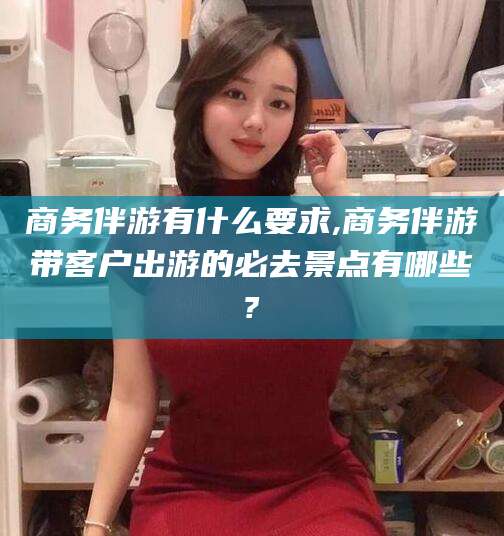 邹平商务伴游有什么要求,商务伴游带客户出游的必去景点有哪些?
