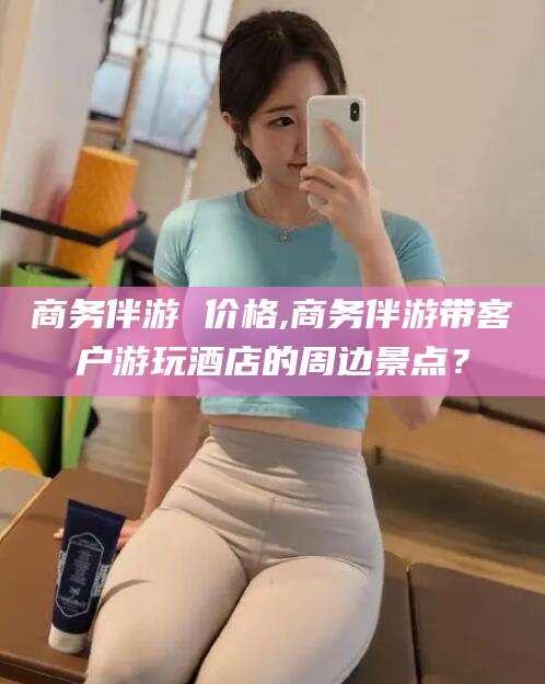 邹平商务伴游 价格,商务伴游带客户游玩酒店的周边景点？