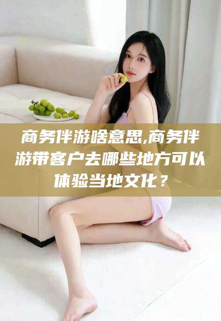邹平商务伴游啥意思,商务伴游带客户去哪些地方可以体验当地文化？