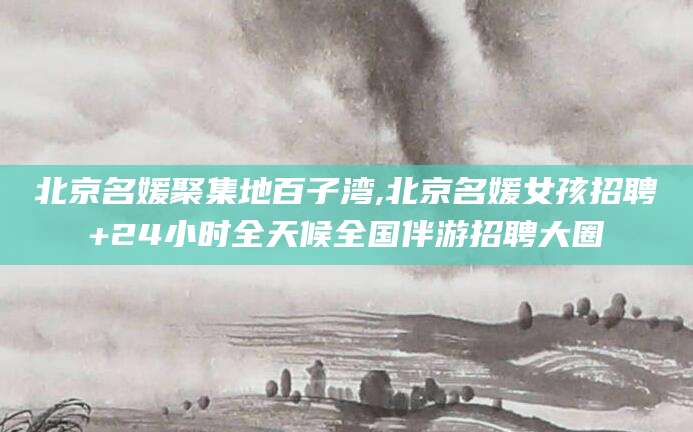 邹平北京名媛聚集地百子湾,北京名媛女孩招聘+24小时全天候全国伴游招聘大圈