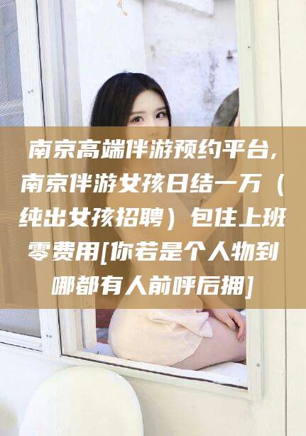 邹平南京高端伴游预约平台,南京伴游女孩日结一万（纯出女孩招聘）包住上班零费用[你若是个人物到哪都有人前呼后拥]