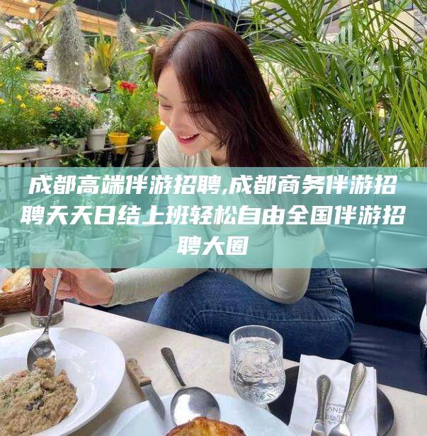 邹平成都高端伴游招聘,成都商务伴游招聘天天日结上班轻松自由全国伴游招聘大圈