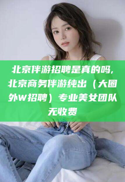 邹平北京伴游招聘是真的吗,北京商务伴游纯出（大圈外W招聘）专业美女团队无收费