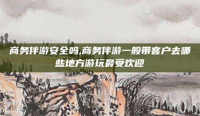 邹平商务伴游安全吗,商务伴游一般带客户去哪些地方游玩最受欢迎