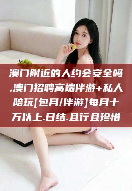 邹平澳门附近的人约会安全吗,澳门招聘高端伴游+私人陪玩[包月/伴游]每月十万以上.日结.且行且珍惜
